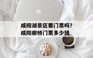 咸阳湖景区要门票吗？咸阳廊桥门票多少钱