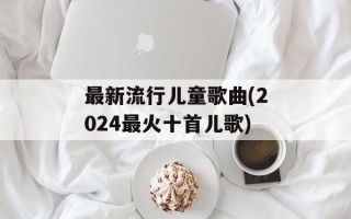 最新流行儿童歌曲(2024最火十首儿歌)