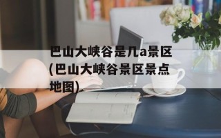 巴山大峡谷是几a景区(巴山大峡谷景区景点地图)