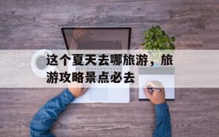 这个夏天去哪旅游，旅游攻略景点必去