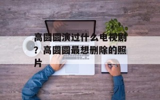 高圆圆演过什么电视剧？高圆圆最想删除的照片