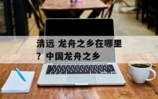 清远 龙舟之乡在哪里？中国龙舟之乡