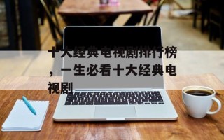 十大经典电视剧排行榜，一生必看十大经典电视剧