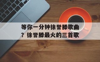 等你一分钟徐誉滕歌曲？徐誉滕最火的三首歌
