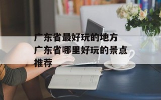 广东省最好玩的地方 广东省哪里好玩的景点推荐