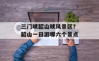 三门峡韶山峡风景区？韶山一日游哪六个景点