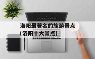 洛阳最著名的旅游景点(洛阳十大景点)