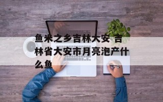 鱼米之乡吉林大安 吉林省大安市月亮泡产什么鱼