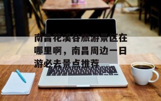 南昌花溪谷旅游景区在哪里啊，南昌周边一日游必去景点推荐