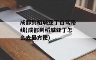 成都到稻城亚丁自驾路线(成都到稻城亚丁怎么去最方便)