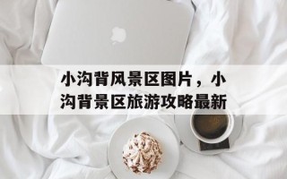 小沟背风景区图片，小沟背景区旅游攻略最新