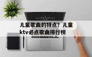 儿童歌曲的特点？儿童ktv必点歌曲排行榜