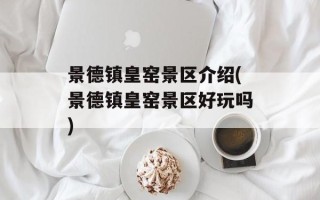 景德镇皇窑景区介绍(景德镇皇窑景区好玩吗)