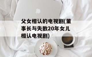 父女相认的电视剧(董事长与失散20年女儿相认电视剧)