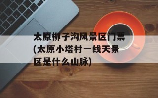 太原柳子沟风景区门票(太原小塔村一线天景区是什么山脉)