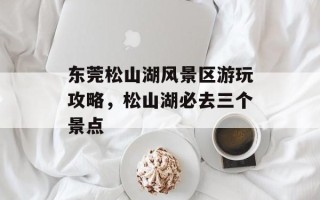 东莞松山湖风景区游玩攻略，松山湖必去三个景点