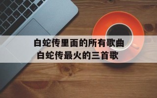 白蛇传里面的所有歌曲 白蛇传最火的三首歌