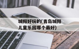 城阳好玩的(青岛城阳儿童乐园哪个最好)