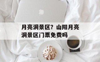 月亮洞景区？山阳月亮洞景区门票免费吗