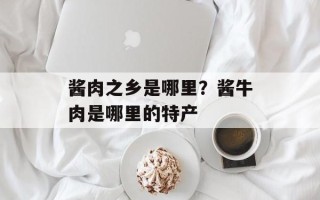 酱肉之乡是哪里？酱牛肉是哪里的特产