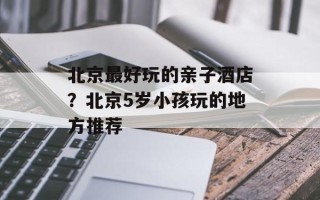 北京最好玩的亲子酒店？北京5岁小孩玩的地方推荐
