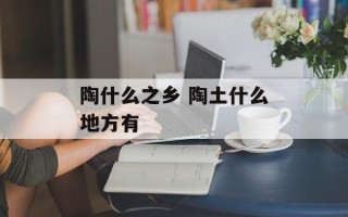 陶什么之乡 陶土什么地方有