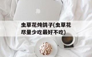 虫草花炖鸽子(虫草花尽量少吃最好不吃)