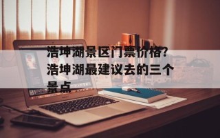 浩坤湖景区门票价格？浩坤湖最建议去的三个景点