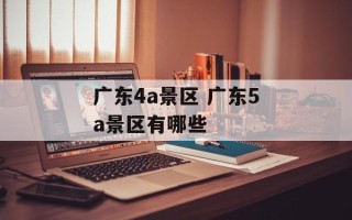 广东4a景区 广东5a景区有哪些