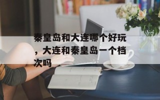 秦皇岛和大连哪个好玩，大连和秦皇岛一个档次吗