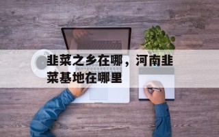 韭菜之乡在哪，河南韭菜基地在哪里