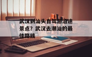 武汉到汕头自驾游沿途景点？武汉去潮汕的最佳路线
