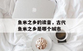 鱼米之乡的读音，古代鱼米之乡是哪个城市