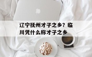 辽宁抚州才子之乡？临川凭什么称才子之乡