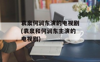 袁泉何润东演的电视剧(袁泉和何润东主演的电视剧)