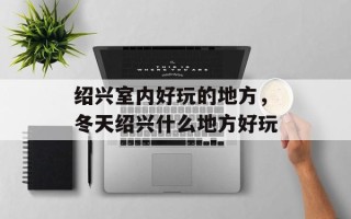 绍兴室内好玩的地方，冬天绍兴什么地方好玩