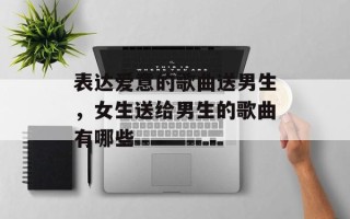 表达爱意的歌曲送男生，女生送给男生的歌曲有哪些
