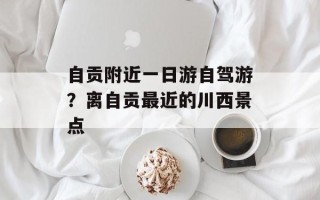 自贡附近一日游自驾游？离自贡最近的川西景点
