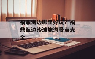 福鼎海边哪里好玩？福鼎海边沙滩旅游景点大全
