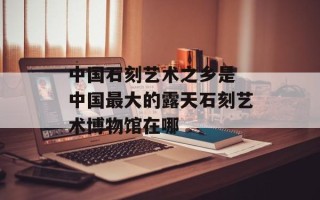 中国石刻艺术之乡是 中国最大的露天石刻艺术博物馆在哪