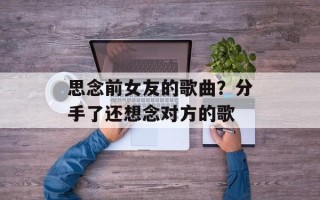 思念前女友的歌曲？分手了还想念对方的歌
