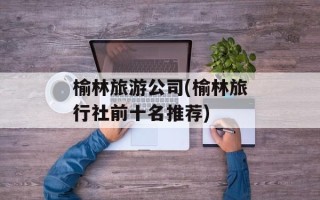 榆林旅游公司(榆林旅行社前十名推荐)