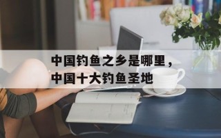 中国钓鱼之乡是哪里，中国十大钓鱼圣地