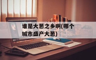 谁是大葱之乡啊(哪个城市盛产大葱)