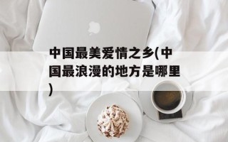 中国最美爱情之乡(中国最浪漫的地方是哪里)