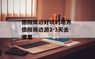 德阳周边好玩的地方 德阳周边游2-3天去哪里