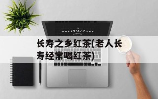 长寿之乡红茶(老人长寿经常喝红茶)