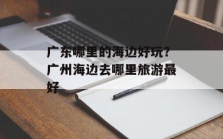 广东哪里的海边好玩？广州海边去哪里旅游最好