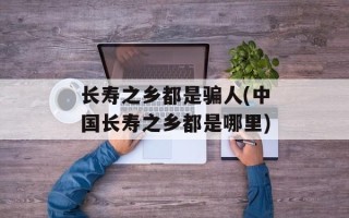 长寿之乡都是骗人(中国长寿之乡都是哪里)