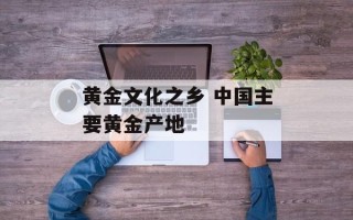 黄金文化之乡 中国主要黄金产地